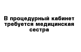 В процедурный кабинет требуется медицинская сестра